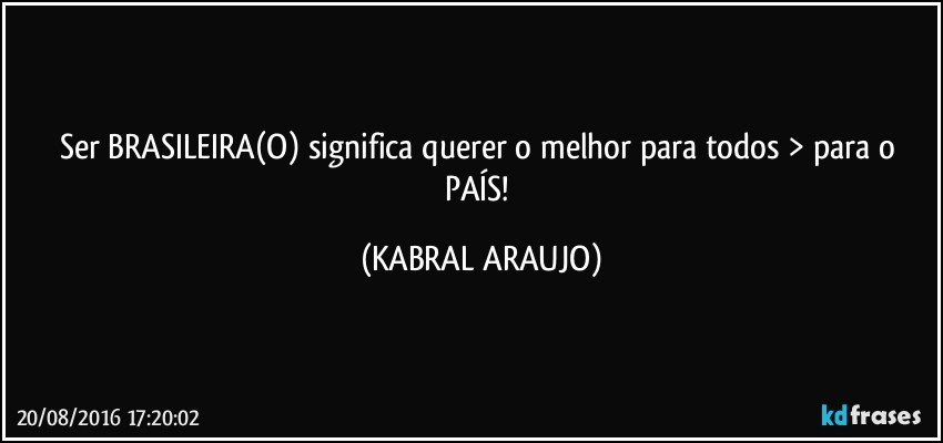 Ser BRASILEIRA(O) significa querer o melhor para todos > para o PAÍS! (KABRAL ARAUJO)
