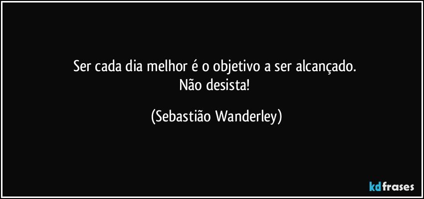 Ser cada dia melhor é o objetivo a ser alcançado. 
Não desista! (Sebastião Wanderley)