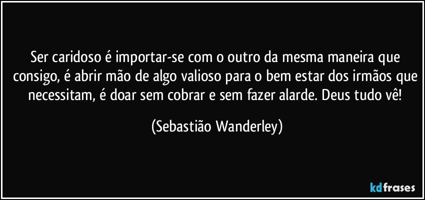 Ser caridoso é importar-se com o outro da mesma maneira que consigo, é abrir mão de algo valioso para o bem estar dos irmãos que necessitam, é doar sem cobrar e sem fazer alarde. Deus tudo vê! (Sebastião Wanderley)