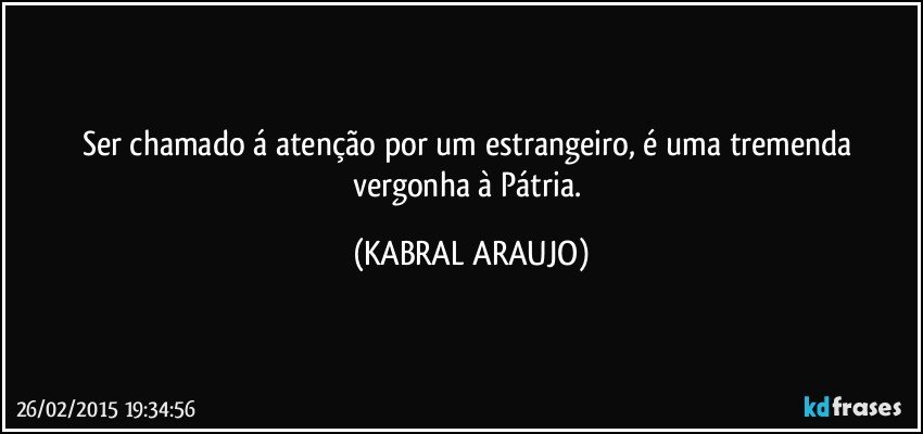 Ser chamado á atenção por um estrangeiro, é uma tremenda vergonha à Pátria. (KABRAL ARAUJO)