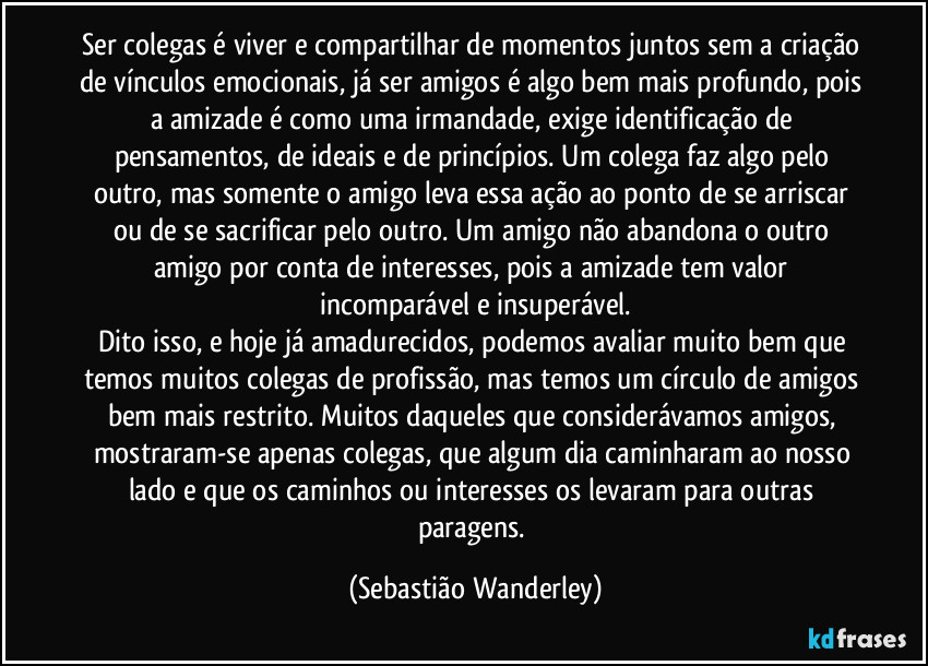 Ser colegas é viver e compartilhar de momentos juntos sem a criação de vínculos emocionais, já ser amigos é algo bem mais profundo, pois a amizade é como uma irmandade, exige identificação de pensamentos, de ideais e de princípios. Um colega faz algo pelo outro, mas somente o amigo leva essa ação ao ponto de se arriscar ou de se sacrificar pelo outro. Um amigo não abandona o outro amigo por conta de interesses, pois a amizade tem valor incomparável e insuperável.
Dito isso, e hoje já amadurecidos,  podemos avaliar muito bem que temos muitos colegas de profissão, mas temos um círculo de amigos bem mais restrito. Muitos daqueles que considerávamos amigos, mostraram-se apenas colegas, que algum dia caminharam ao nosso lado e que os caminhos ou interesses os levaram para outras paragens. (Sebastião Wanderley)