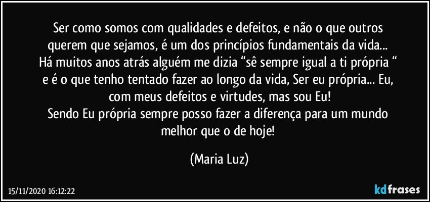 Ser como somos com qualidades e defeitos, e não o que outros querem que sejamos, é um dos princípios fundamentais da vida... 
Há muitos anos atrás alguém me dizia “sê sempre igual a ti própria “ e é o que tenho tentado fazer ao longo da vida, Ser eu própria... Eu, com meus defeitos e virtudes, mas sou Eu!
Sendo Eu própria sempre posso fazer a diferença para um mundo melhor que o de hoje! (Maria Luz)