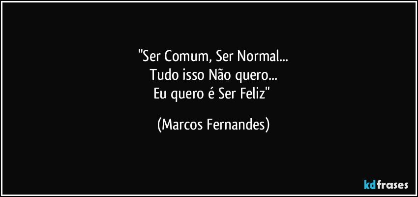 "Ser Comum, Ser Normal...
Tudo isso Não quero...
Eu quero é Ser Feliz" (Marcos Fernandes)