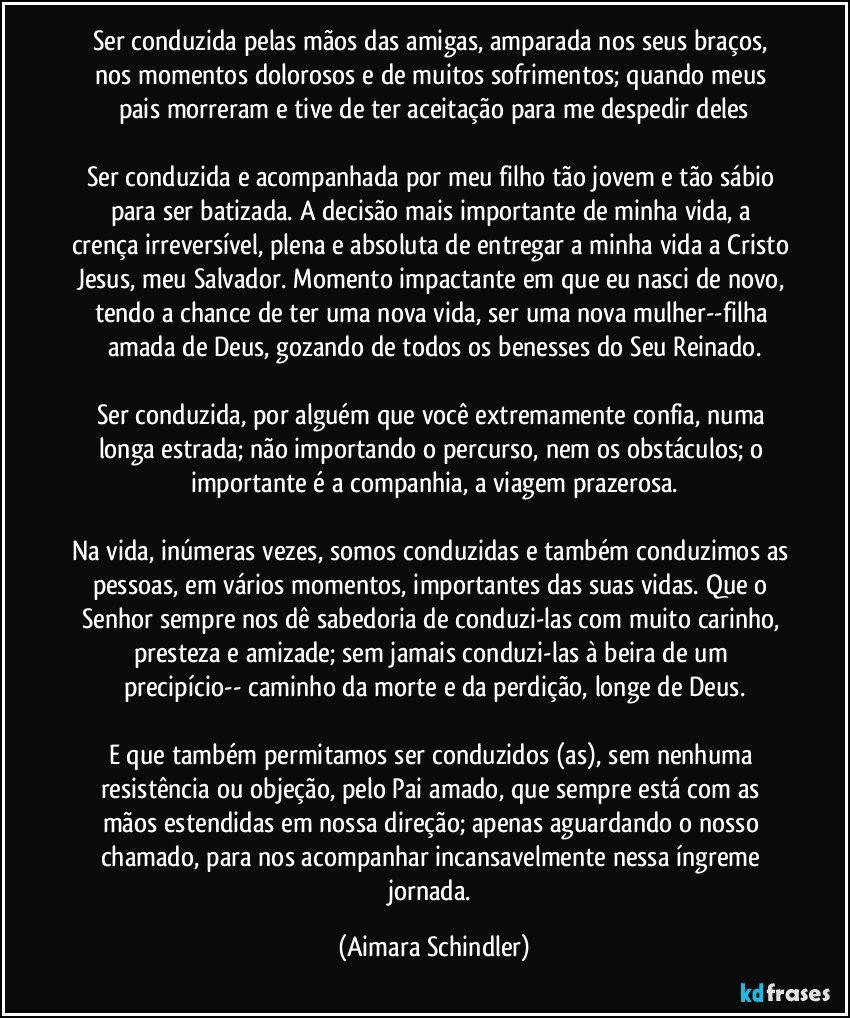 Ser conduzida pelas mãos das amigas, amparada nos seus braços, nos momentos dolorosos e de muitos sofrimentos; quando meus pais morreram e  tive de ter aceitação para me despedir deles

Ser conduzida  e acompanhada por meu filho tão jovem e tão sábio para ser batizada.  A decisão mais importante de minha vida, a crença irreversível, plena e absoluta de entregar a minha vida a Cristo Jesus, meu Salvador. Momento impactante em que eu nasci de novo, tendo a chance de ter uma nova vida, ser uma nova mulher--filha amada de Deus, gozando de todos os benesses do Seu Reinado.

Ser conduzida, por alguém que você extremamente confia,  numa longa estrada; não importando o percurso, nem os obstáculos; o importante é a companhia, a viagem prazerosa.

Na vida, inúmeras vezes, somos conduzidas e também conduzimos as pessoas, em vários momentos, importantes das suas vidas. Que o Senhor sempre nos dê sabedoria de conduzi-las com muito carinho, presteza e amizade; sem jamais conduzi-las à beira de um precipício-- caminho da morte e da perdição, longe de Deus.

E que também permitamos ser conduzidos (as), sem nenhuma resistência ou objeção, pelo Pai amado, que sempre está com as mãos estendidas em nossa direção; apenas aguardando o nosso chamado, para nos acompanhar incansavelmente nessa íngreme jornada. (Aimara Schindler)