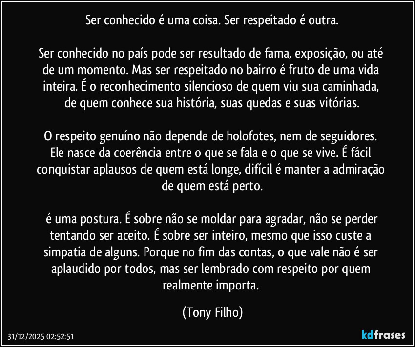 Ser conhecido é uma coisa. Ser respeitado é outra.

Ser conhecido no país pode ser resultado de fama, exposição, ou até de um momento. Mas ser respeitado no bairro é fruto de uma vida inteira. É o reconhecimento silencioso de quem viu sua caminhada, de quem conhece sua história, suas quedas e suas vitórias.

O respeito genuíno não depende de holofotes, nem de seguidores. Ele nasce da coerência entre o que se fala e o que se vive. É fácil conquistar aplausos de quem está longe, difícil é manter a admiração de quem está perto.

 é uma postura. É sobre não se moldar para agradar, não se perder tentando ser aceito. É sobre ser inteiro, mesmo que isso custe a simpatia de alguns. Porque no fim das contas, o que vale não é ser aplaudido por todos, mas ser lembrado com respeito por quem realmente importa. (Tony Filho)