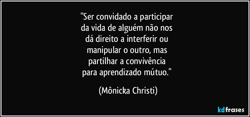 "Ser convidado a participar 
da vida de alguém não nos 
dá direito a interferir ou 
manipular o outro, mas 
partilhar a convivência 
para aprendizado mútuo." (Mônicka Christi)