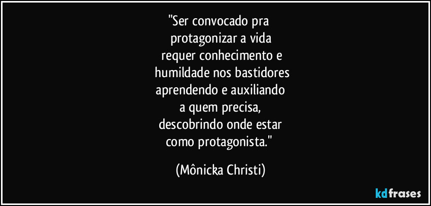 "Ser convocado pra 
protagonizar a vida
 requer conhecimento e
 humildade nos bastidores
 aprendendo e auxiliando 
a quem precisa,
descobrindo onde estar
como protagonista." (Mônicka Christi)