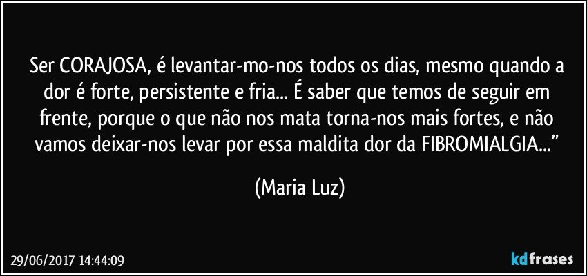 Ser CORAJOSA, é levantar-mo-nos todos os dias, mesmo quando a dor é forte, persistente e fria... É saber que temos de seguir em frente, porque o que não nos mata torna-nos mais fortes, e não vamos deixar-nos levar por essa maldita dor da FIBROMIALGIA...” (Maria Luz)