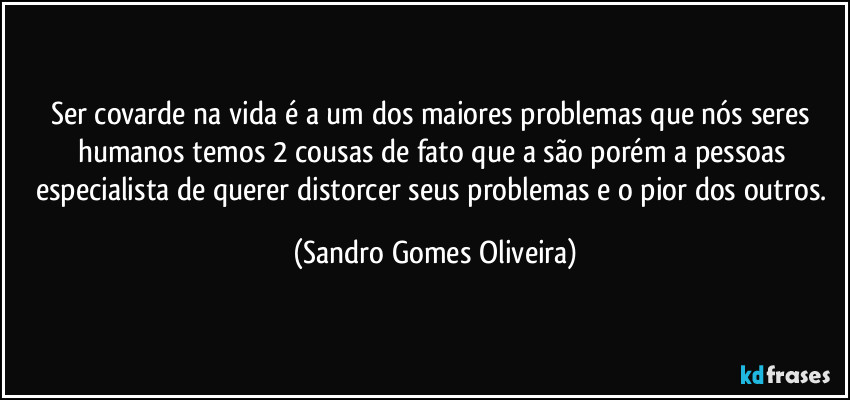 Ser covarde na vida é a um dos maiores problemas que nós seres humanos temos 2 cousas de fato que a são porém a pessoas especialista de querer distorcer seus problemas e o pior dos outros. (Sandro Gomes Oliveira)