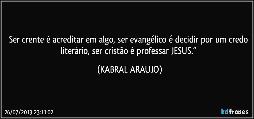 Ser crente é acreditar em algo, ser evangélico é decidir por um credo literário, ser cristão é professar JESUS.” (KABRAL ARAUJO)