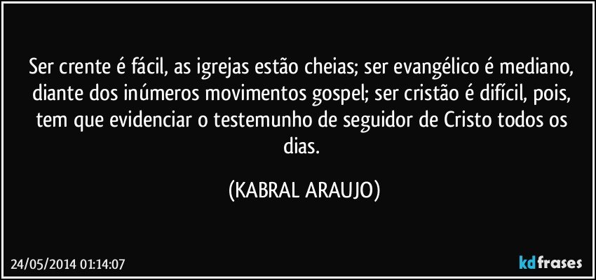 Ser crente é fácil, as igrejas estão cheias; ser evangélico é mediano, diante dos inúmeros movimentos gospel; ser cristão é difícil, pois, tem que evidenciar o testemunho de seguidor de Cristo todos os dias. (KABRAL ARAUJO)