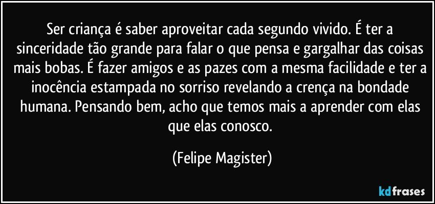 Ser criança é saber aproveitar cada segundo vivido. É ter a sinceridade tão grande para falar o que pensa e gargalhar das coisas mais bobas. É fazer amigos e as pazes com a mesma facilidade e ter a inocência estampada no sorriso revelando a crença na bondade humana. Pensando bem, acho que temos mais a aprender com elas que elas conosco. (Felipe Magister)