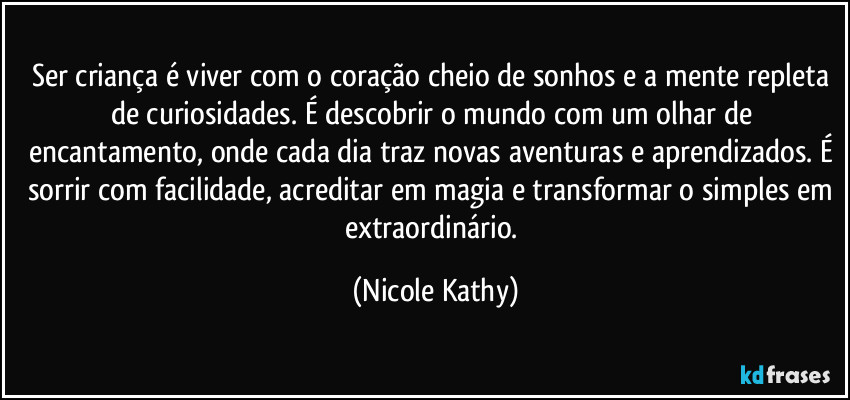 Ser criança é viver com o coração cheio de sonhos e a mente repleta de curiosidades. É descobrir o mundo com um olhar de encantamento, onde cada dia traz novas aventuras e aprendizados. É sorrir com facilidade, acreditar em magia e transformar o simples em extraordinário. (Nicole Kathy)