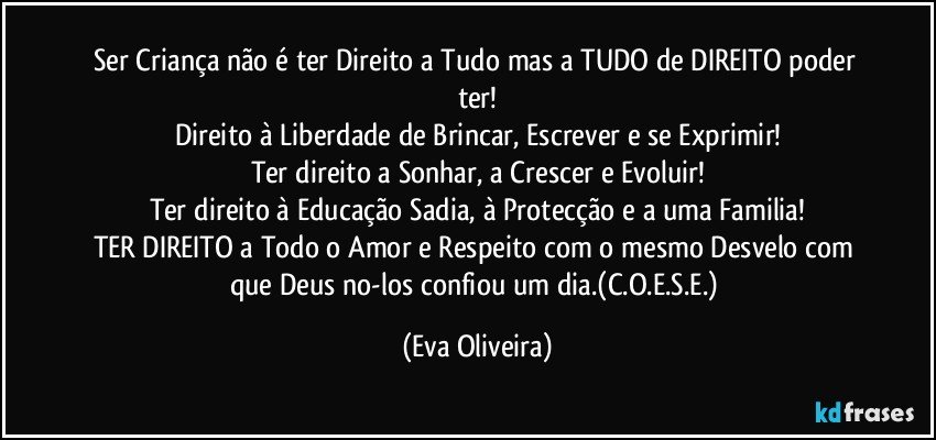 Ser Criança não é ter Direito a Tudo mas a TUDO de DIREITO poder ter!
Direito à Liberdade de Brincar, Escrever e se Exprimir!
Ter direito a Sonhar, a Crescer e Evoluir!
Ter direito à Educação Sadia, à Protecção e a uma Familia!
TER DIREITO a Todo o Amor e Respeito com o mesmo Desvelo com que Deus no-los confiou um dia.(C.O.E.S.E.) (Eva Oliveira)