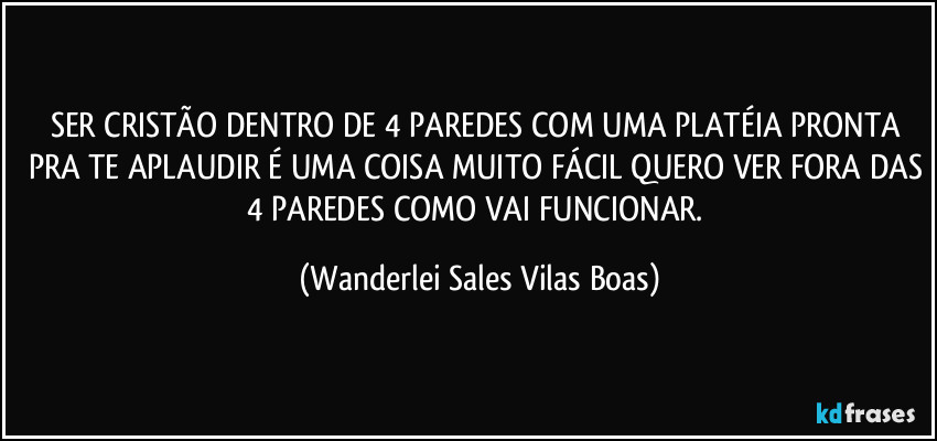SER CRISTÃO DENTRO DE 4 PAREDES COM UMA PLATÉIA PRONTA PRA TE APLAUDIR É UMA COISA MUITO FÁCIL QUERO VER FORA DAS 4 PAREDES COMO VAI FUNCIONAR. (Wanderlei Sales Vilas Boas)