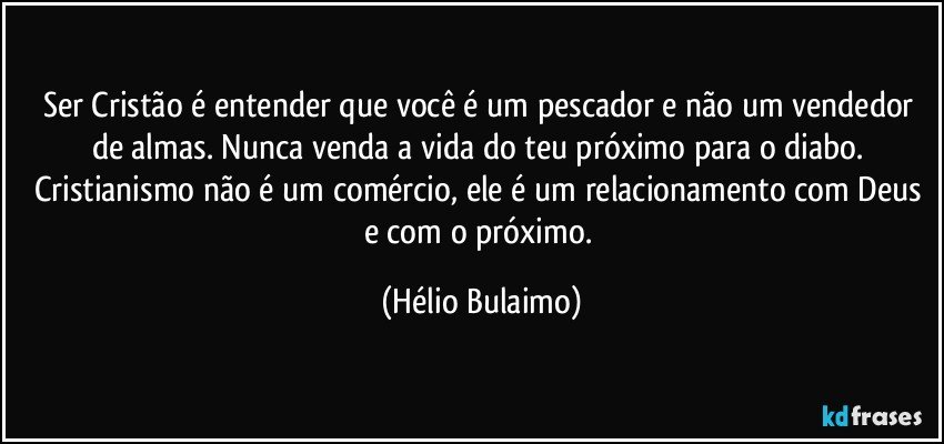 Ser Cristão é entender que você é um pescador e não um vendedor de almas. Nunca venda a vida do teu próximo para o diabo. Cristianismo não é um comércio, ele é um relacionamento com Deus e com o próximo. (Hélio Bulaimo)