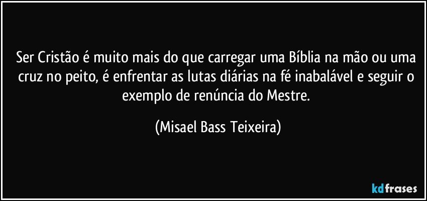 Ser Cristão é muito mais do que carregar uma Bíblia na mão ou uma cruz no peito, é enfrentar as lutas diárias na fé inabalável e seguir o exemplo de renúncia do Mestre. (Misael Bass Teixeira)