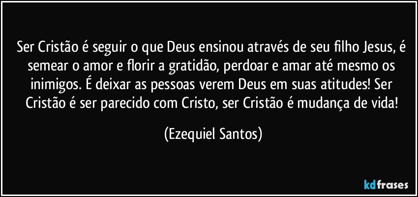 Ser Cristão é seguir o que Deus ensinou através de seu filho Jesus, é semear o amor e florir a gratidão, perdoar e amar até mesmo os inimigos. É deixar as pessoas verem Deus em suas atitudes! Ser Cristão é ser parecido com Cristo, ser Cristão é mudança de vida! (Ezequiel Santos)