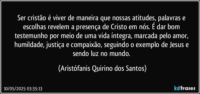 Ser cristão é viver de maneira que nossas atitudes, palavras e escolhas revelem a presença de Cristo em nós. É dar bom testemunho por meio de uma vida íntegra, marcada pelo amor, humildade, justiça e compaixão, seguindo o exemplo de Jesus e sendo luz no mundo. (Aristófanis Quirino dos Santos)