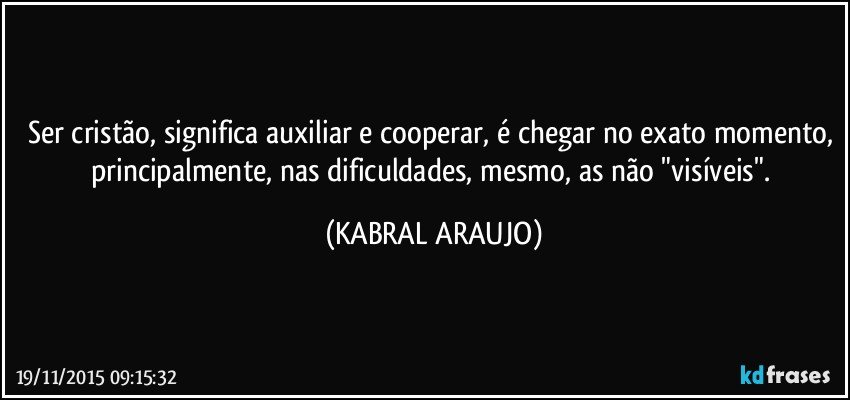 Ser cristão, significa auxiliar e cooperar, é chegar no exato momento, principalmente, nas dificuldades, mesmo, as não "visíveis". (KABRAL ARAUJO)