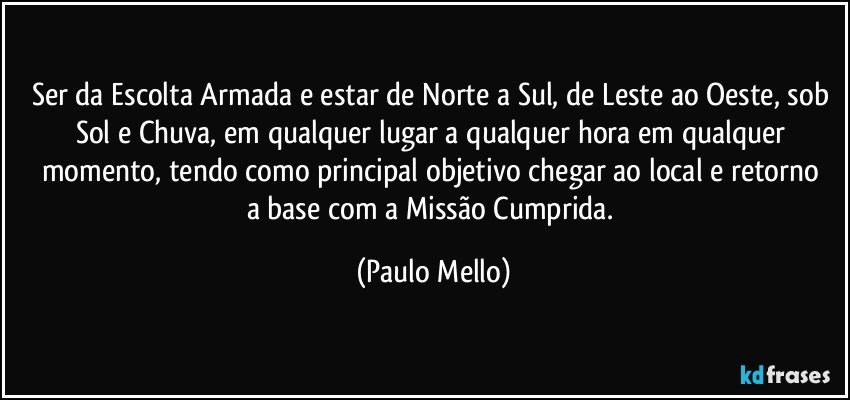 Ser da Escolta Armada e estar de Norte a Sul, de Leste ao Oeste, sob Sol e Chuva, em qualquer lugar a qualquer hora em qualquer momento, tendo como principal objetivo   chegar ao local e retorno a base com a Missão Cumprida. (Paulo Mello)