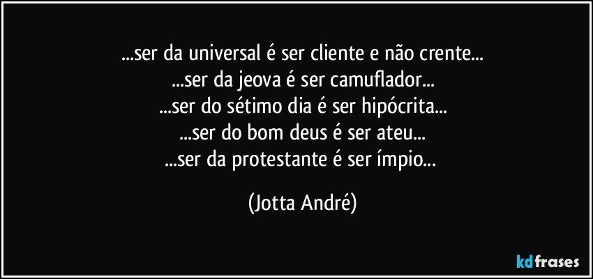 ...ser da universal é ser cliente e não crente...
...ser da jeova é ser camuflador...
...ser do sétimo dia é ser hipócrita...
...ser do bom deus é ser ateu...
...ser da protestante é ser ímpio... (Jotta André)