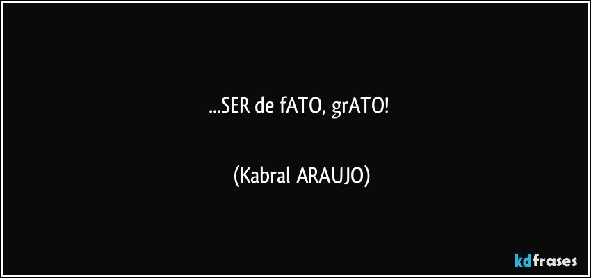 □■■□■■□
...SER de fATO, grATO! 
■□■□■□■ (KABRAL ARAUJO)