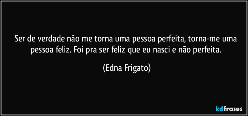 Ser de verdade não me torna uma pessoa perfeita, torna-me uma pessoa feliz. Foi pra ser feliz que eu nasci e não perfeita. (Edna Frigato)