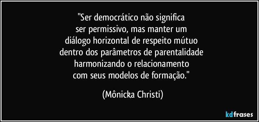 "Ser democrático não significa 
ser permissivo, mas manter um 
diálogo horizontal de respeito mútuo 
dentro dos parâmetros de parentalidade 
harmonizando o relacionamento 
com seus modelos de formação." (Mônicka Christi)