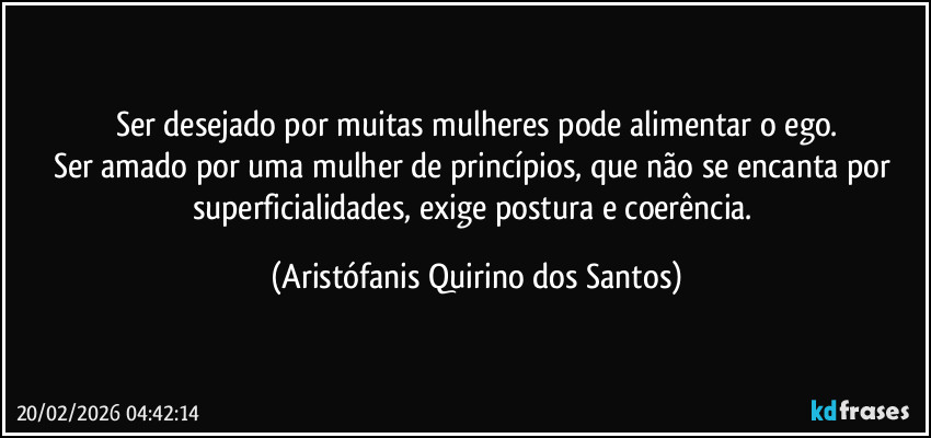 Ser desejado por muitas mulheres pode alimentar o ego.
Ser amado por uma mulher de princípios, que não se encanta por superficialidades, exige postura e coerência. (Aristófanis Quirino dos Santos)