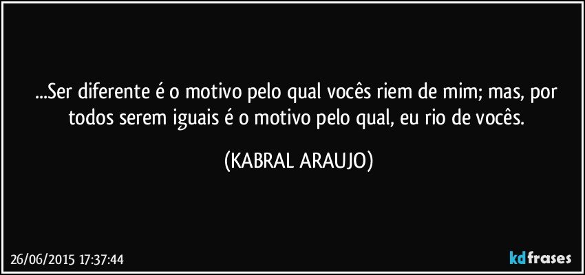 ...Ser diferente é o motivo pelo qual vocês riem de mim; mas, por todos serem iguais é o motivo pelo qual, eu rio de vocês. (KABRAL ARAUJO)