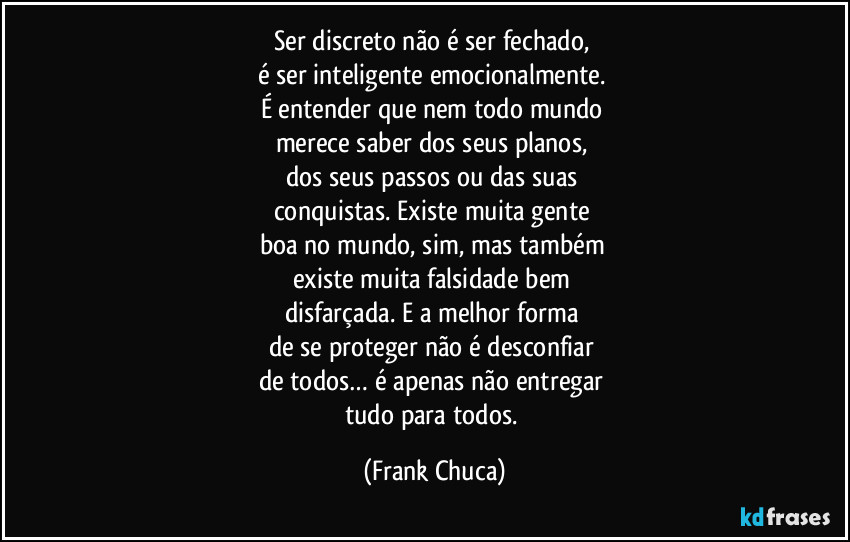 Ser discreto não é ser fechado,
é ser inteligente emocionalmente.
É entender que nem todo mundo
merece saber dos seus planos,
dos seus passos ou das suas
conquistas. Existe muita gente
boa no mundo, sim, mas também
existe muita falsidade bem
disfarçada. E a melhor forma
de se proteger não é desconfiar
de todos… é apenas não entregar
tudo para todos. (Frank Chuca)
