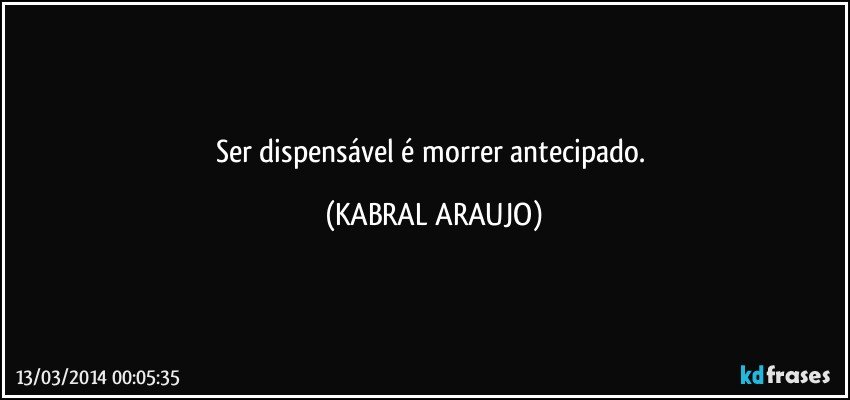 Ser dispensável é morrer antecipado. (KABRAL ARAUJO)