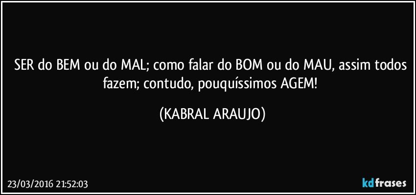 SER do BEM ou do MAL; como falar do BOM ou do MAU, assim todos fazem; contudo, pouquíssimos AGEM! (KABRAL ARAUJO)