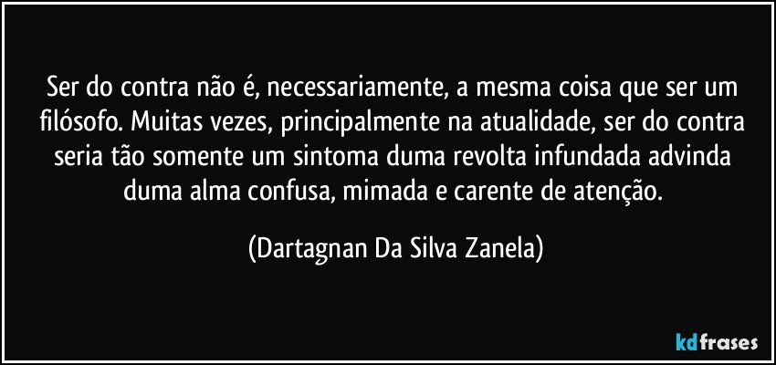 Ser do contra não é, necessariamente, a mesma coisa que ser um filósofo. Muitas vezes, principalmente na atualidade, ser do contra seria tão somente um sintoma duma revolta infundada advinda duma alma confusa, mimada e carente de atenção. (Dartagnan Da Silva Zanela)