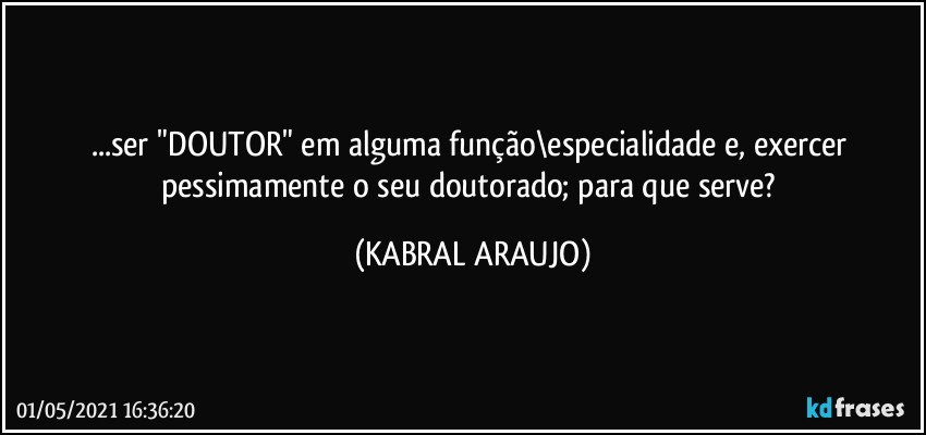 ...ser "DOUTOR" em alguma função\especialidade e, exercer pessimamente o seu doutorado; para que serve? (KABRAL ARAUJO)