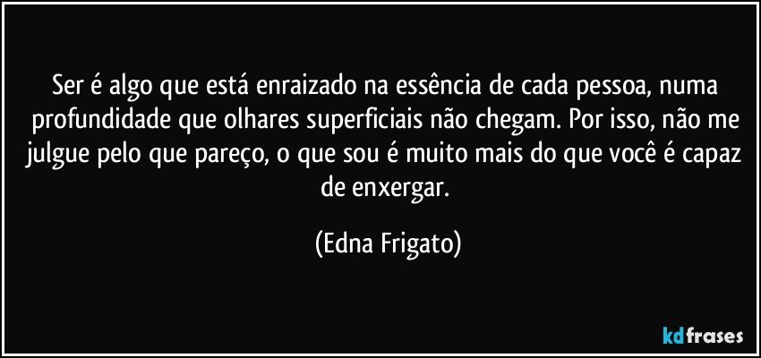 Ser é algo que está enraizado na essência de cada pessoa, numa profundidade que olhares superficiais não chegam. Por isso, não me julgue pelo que pareço, o que sou é muito mais do que você é capaz de enxergar. (Edna Frigato)