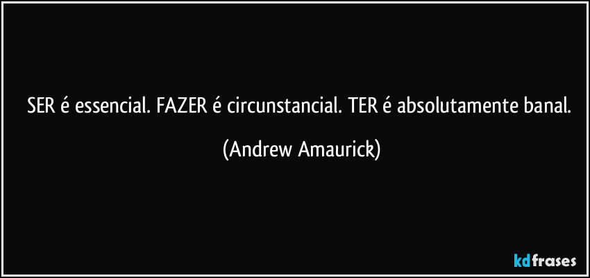 SER é essencial. FAZER é circunstancial. TER é absolutamente banal. (Andrew Amaurick)