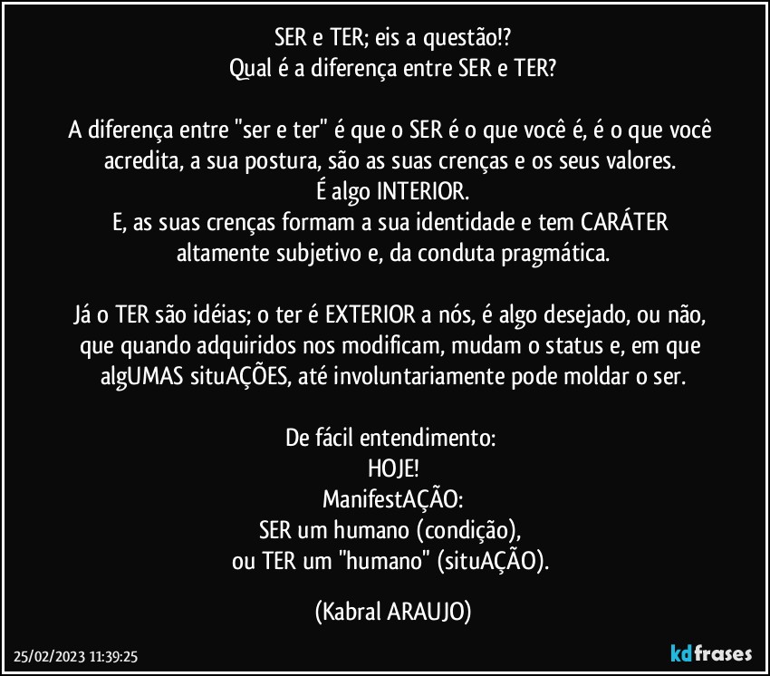 SER e TER; eis a questão!?
Qual é a diferença entre SER e TER?

A diferença entre "ser e ter" é que o SER é o que você é, é o que você acredita, a sua postura, são as suas crenças e os seus valores. 
É algo INTERIOR.
E, as suas crenças formam a sua identidade e tem CARÁTER altamente subjetivo e, da conduta pragmática.

Já o TER são idéias; o ter é EXTERIOR a nós, é algo desejado, ou não, que quando adquiridos nos modificam, mudam o status e, em que algUMAS situAÇÕES, até involuntariamente  pode moldar o ser.

De fácil entendimento: 
HOJE!
ManifestAÇÃO:
SER um humano (condição), 
ou TER um "humano" (situAÇÃO). (KABRAL ARAUJO)