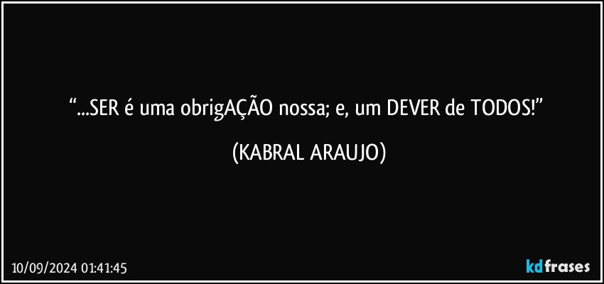 “...SER é uma obrigAÇÃO nossa; e, um DEVER de TODOS!” (KABRAL ARAUJO)