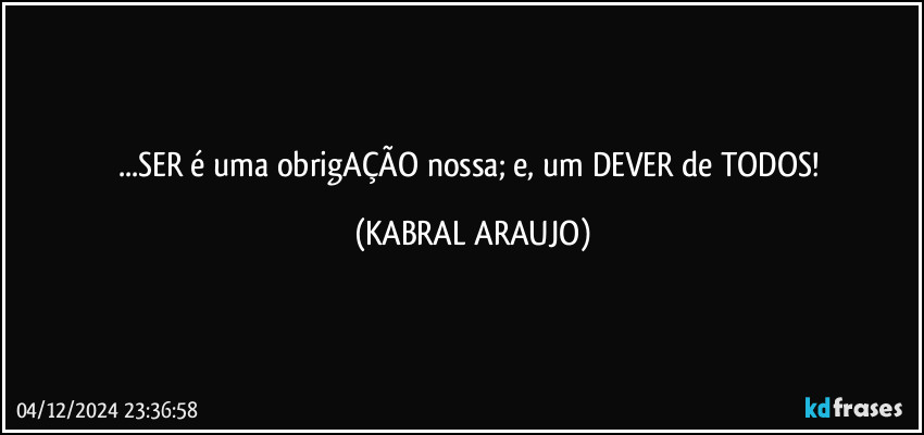 ...SER é uma obrigAÇÃO nossa; e, um DEVER de TODOS! (KABRAL ARAUJO)