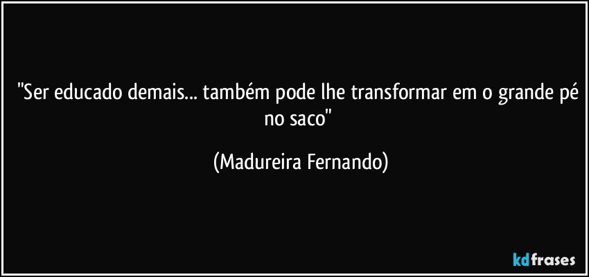 "Ser educado demais... também pode lhe transformar em o grande pé no saco" (Madureira Fernando)