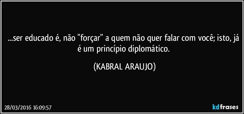 ...ser educado é, não "forçar" a quem não quer falar com você; isto, já é um princípio diplomático. (KABRAL ARAUJO)