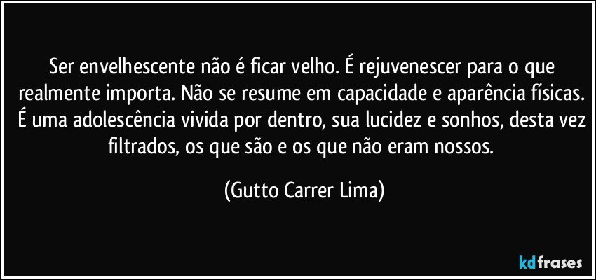 Ser envelhescente não é ficar velho. É rejuvenescer para o que realmente importa. Não se resume em capacidade e aparência físicas. É uma adolescência vivida por dentro, sua lucidez e sonhos, desta vez filtrados, os que são e os que não eram nossos. (Gutto Carrer Lima)