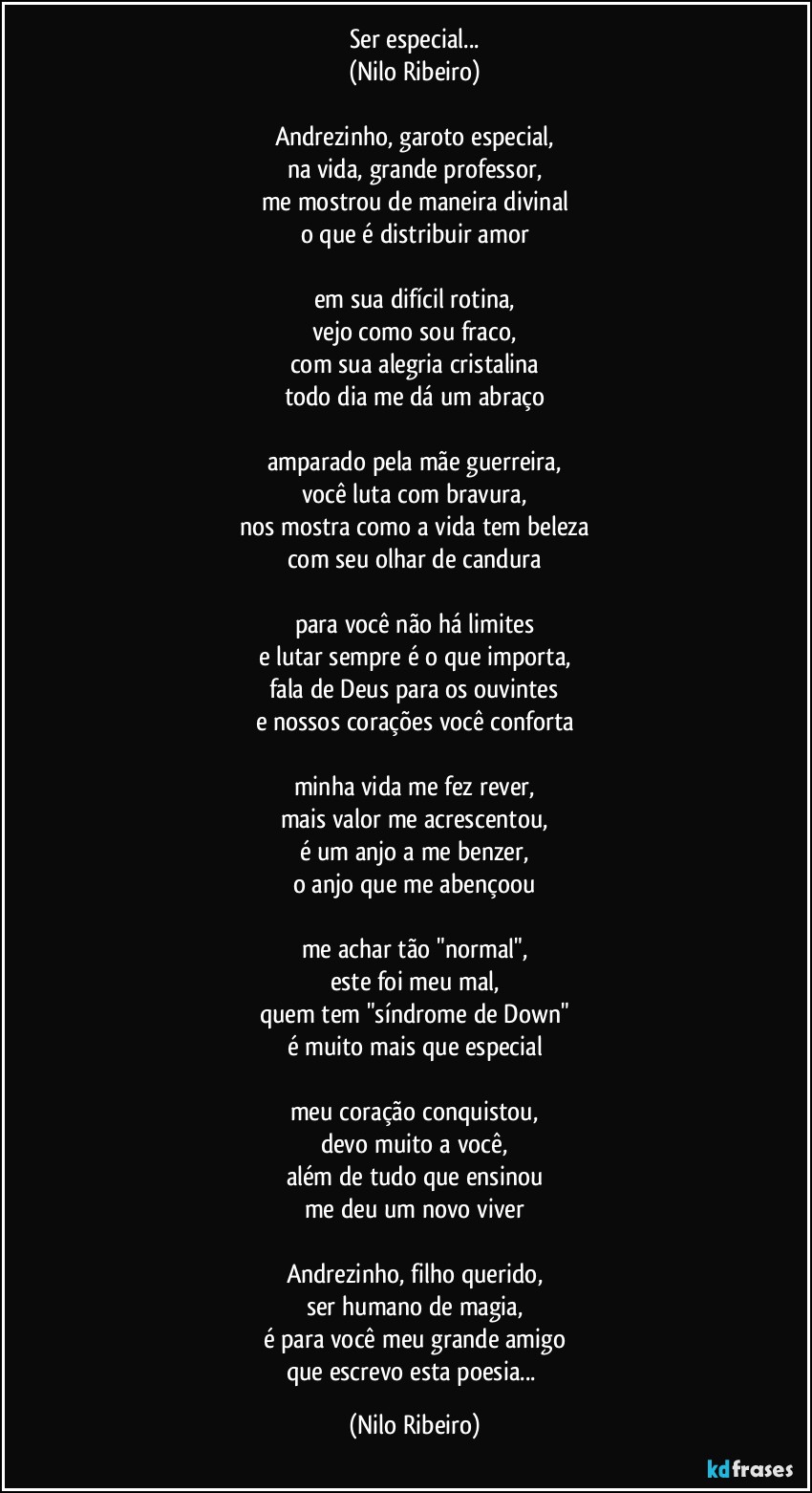 Ser especial...
(Nilo Ribeiro)
 
Andrezinho, garoto especial,
na vida, grande professor,
me mostrou de maneira divinal
o que é distribuir amor
 
em sua difícil rotina,
vejo como sou fraco,
com sua alegria cristalina
todo dia me dá um abraço
 
amparado pela mãe guerreira,
você luta com bravura,
nos mostra como a vida tem beleza
com seu olhar de candura
 
para você não há limites
e lutar sempre é o que importa,
fala de Deus para os ouvintes
e nossos corações você conforta
 
minha vida me fez rever,
mais valor me acrescentou,
é um anjo a me benzer,
o anjo que me abençoou
 
me achar tão "normal",
este foi meu mal,
quem tem "síndrome de Down"
é muito mais que especial
 
meu coração conquistou,
devo muito a você,
além de tudo que ensinou
me deu um novo viver
 
Andrezinho, filho querido,
ser humano de magia,
é para você meu grande amigo
que escrevo esta poesia... (Nilo Ribeiro)