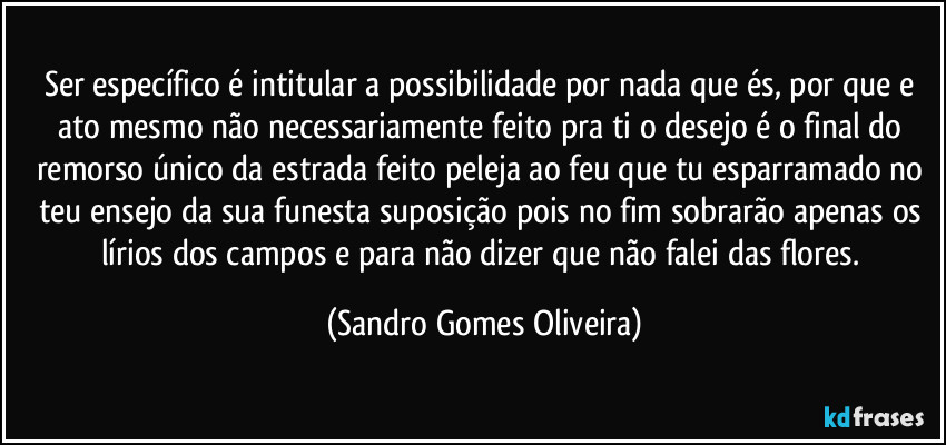 Ser específico é intitular a possibilidade por nada que és, por que e ato mesmo não necessariamente feito pra ti o desejo é o final do remorso único da estrada feito peleja ao feu que tu esparramado no teu ensejo da sua funesta suposição pois no fim sobrarão apenas os lírios dos campos e para não dizer que não falei das flores. (Sandro Gomes Oliveira)