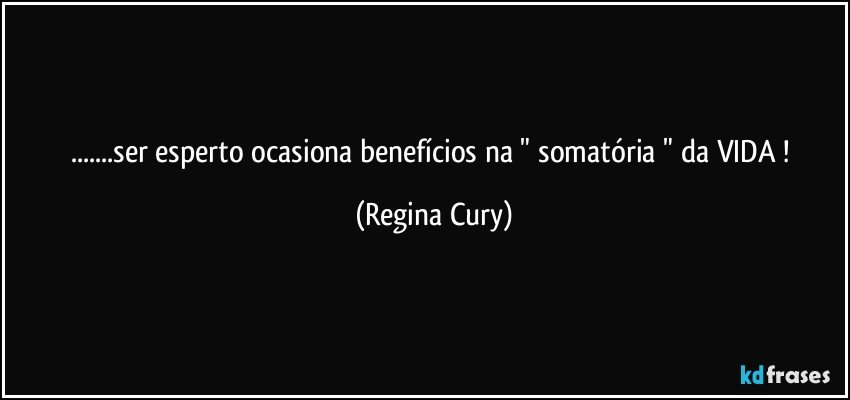 ...ser esperto ocasiona benefícios  na "  somatória "  da VIDA ! (Regina Cury)