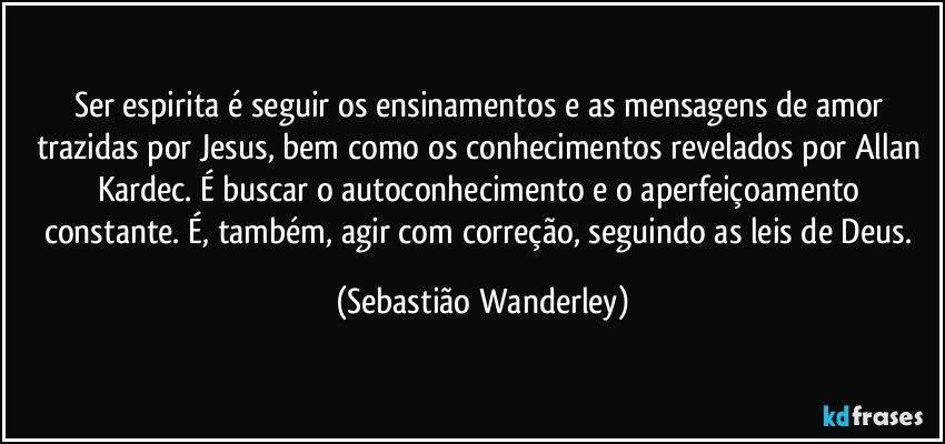 Ser espirita é seguir os ensinamentos e as mensagens de amor trazidas por Jesus, bem como os conhecimentos revelados por Allan Kardec. É buscar o autoconhecimento e o aperfeiçoamento constante. É, também, agir com correção, seguindo as leis de Deus. (Sebastião Wanderley)