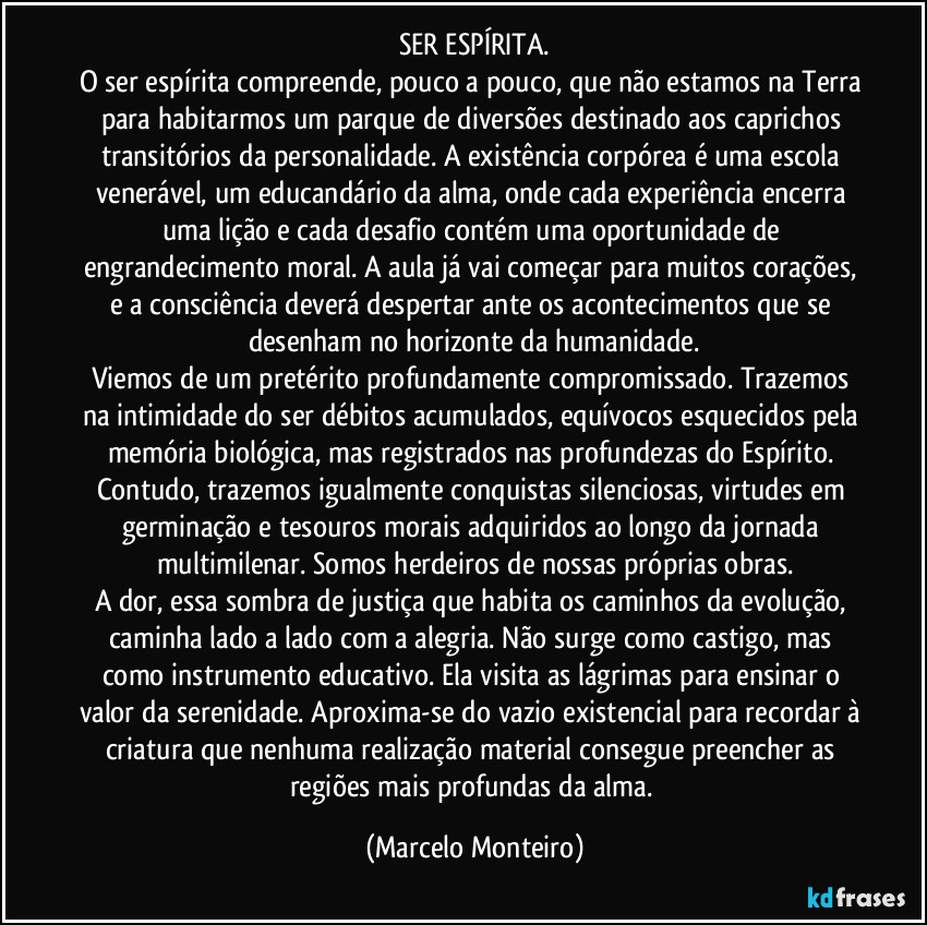 SER ESPÍRITA.
O ser espírita compreende, pouco a pouco, que não estamos na Terra para habitarmos um parque de diversões destinado aos caprichos transitórios da personalidade. A existência corpórea é uma escola venerável, um educandário da alma, onde cada experiência encerra uma lição e cada desafio contém uma oportunidade de engrandecimento moral. A aula já vai começar para muitos corações, e a consciência deverá despertar ante os acontecimentos que se desenham no horizonte da humanidade.
Viemos de um pretérito profundamente compromissado. Trazemos na intimidade do ser débitos acumulados, equívocos esquecidos pela memória biológica, mas registrados nas profundezas do Espírito. Contudo, trazemos igualmente conquistas silenciosas, virtudes em germinação e tesouros morais adquiridos ao longo da jornada multimilenar. Somos herdeiros de nossas próprias obras.
A dor, essa sombra de justiça que habita os caminhos da evolução, caminha lado a lado com a alegria. Não surge como castigo, mas como instrumento educativo. Ela visita as lágrimas para ensinar o valor da serenidade. Aproxima-se do vazio existencial para recordar à criatura que nenhuma realização material consegue preencher as regiões mais profundas da alma. (Marcelo Monteiro)