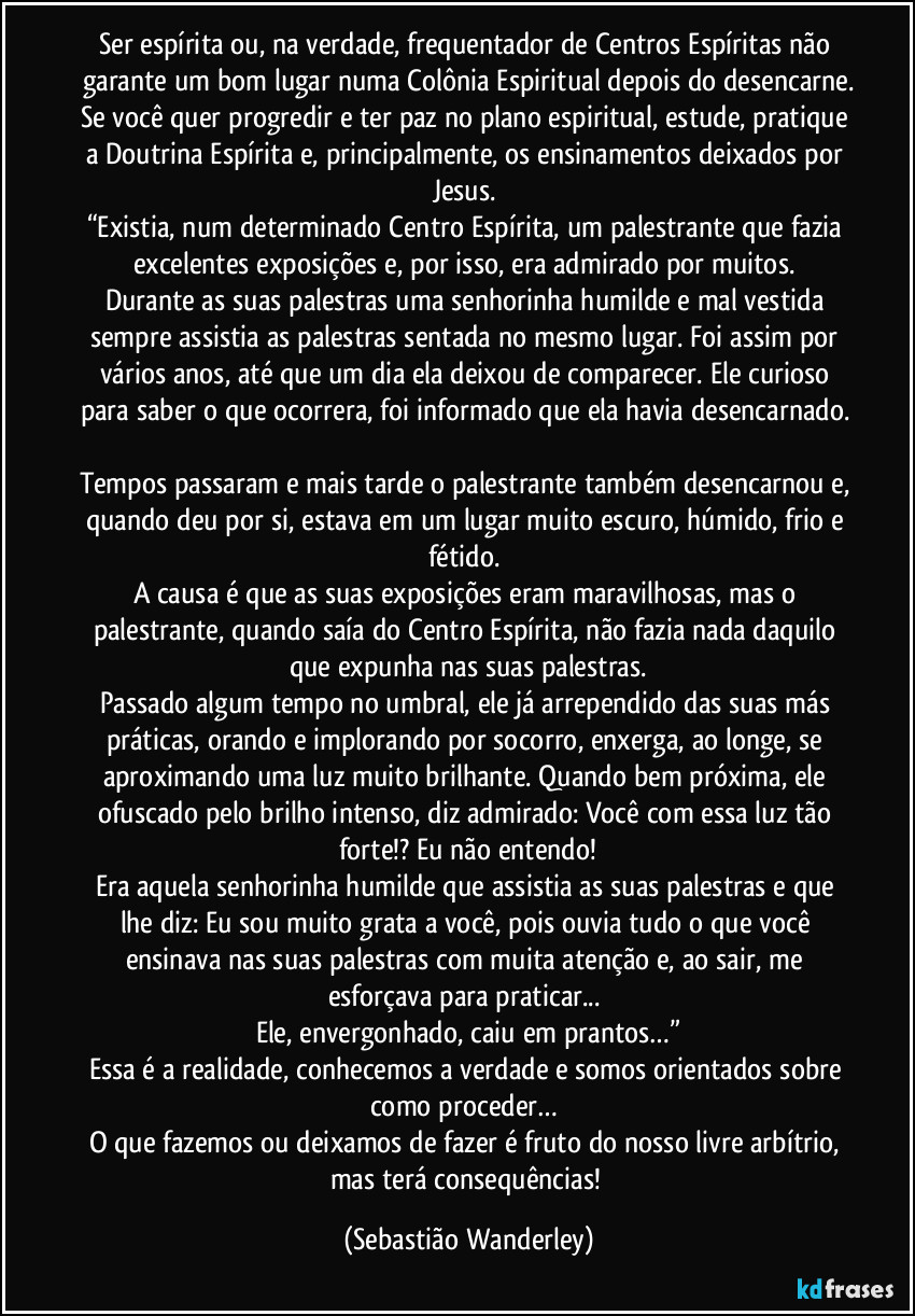 Ser espírita ou, na verdade, frequentador de Centros Espíritas não garante um bom lugar numa Colônia Espiritual depois do desencarne.
Se você quer progredir e ter paz no plano espiritual, estude, pratique a Doutrina Espírita e, principalmente, os ensinamentos deixados por Jesus. 
“Existia, num determinado Centro Espírita, um palestrante que fazia excelentes exposições e, por isso, era admirado por muitos. 
Durante as suas palestras uma senhorinha humilde e mal vestida sempre assistia as palestras sentada no mesmo lugar. Foi assim por vários anos, até que um dia ela deixou de comparecer. Ele curioso para saber o que ocorrera, foi informado que ela havia desencarnado. 
Tempos passaram e mais tarde o palestrante também desencarnou e, quando deu por si, estava em um lugar muito escuro, húmido, frio e fétido. 
A causa é que as suas exposições eram maravilhosas, mas o palestrante, quando saía do Centro Espírita, não fazia nada daquilo que expunha nas suas palestras.
Passado algum tempo no umbral, ele já arrependido das suas más práticas, orando e implorando por socorro, enxerga, ao longe, se aproximando uma luz muito brilhante. Quando bem próxima, ele ofuscado pelo brilho intenso, diz admirado: Você com essa luz tão forte!? Eu não entendo!
Era aquela senhorinha humilde que assistia as suas palestras e que lhe diz: Eu sou muito grata a você, pois ouvia tudo o que você ensinava nas suas palestras com muita atenção e, ao sair, me esforçava para praticar... 
Ele, envergonhado, caiu em prantos…”
Essa é a realidade, conhecemos a verdade e somos orientados sobre como proceder… 
O que fazemos ou deixamos de fazer é fruto do nosso livre arbítrio, mas terá consequências! (Sebastião Wanderley)
